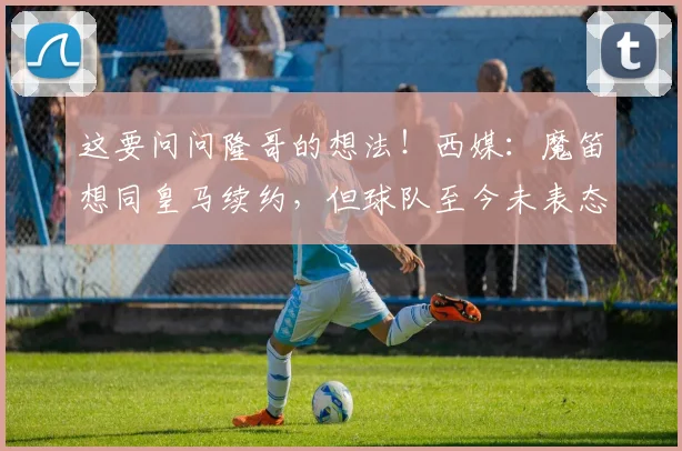 这要问问隆哥的想法！西媒：魔笛想同皇马续约，但球队至今未表态
