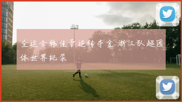 全运会韩佳予逆转夺金 浙江队超团体世界纪录