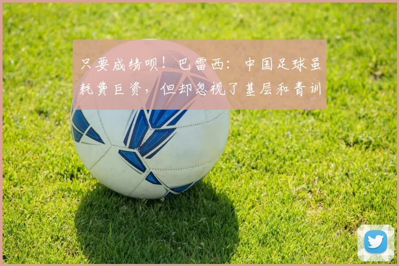 只要成绩呗！巴雷西：中国足球虽耗费巨资，但却忽视了基层和青训