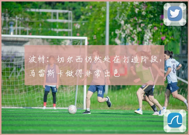 波特：切尔西仍然处在打造阶段，马雷斯卡做得非常出色