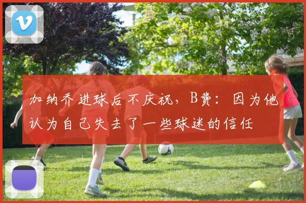 加纳乔进球后不庆祝，B费：因为他认为自己失去了一些球迷的信任