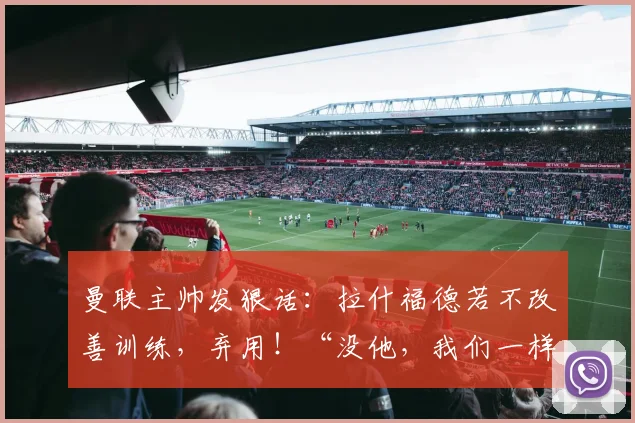 曼联主帅发狠话：拉什福德若不改善训练，弃用！“没他，我们一样行”