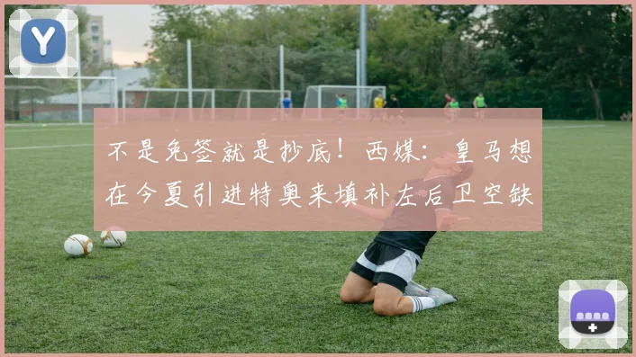 不是免签就是抄底！西媒：皇马想在今夏引进特奥来填补左后卫空缺