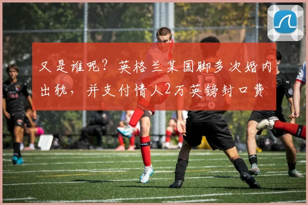 又是谁呢？英格兰某国脚多次婚内出轨，并支付情人2万英镑封口费