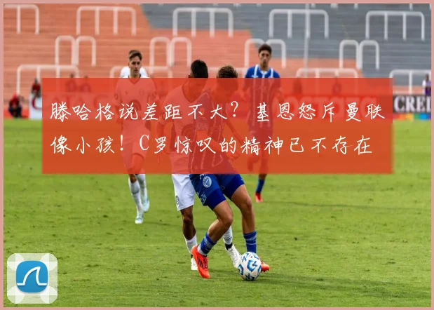 滕哈格说差距不大？基恩怒斥曼联像小孩！C罗惊叹的精神已不存在