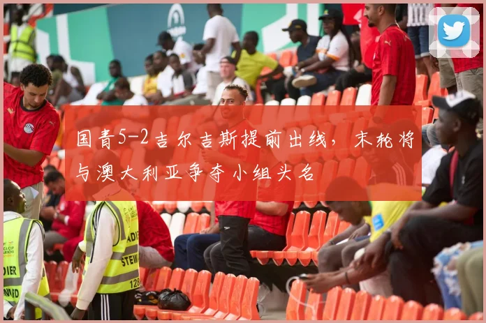 国青5-2吉尔吉斯提前出线，末轮将与澳大利亚争夺小组头名