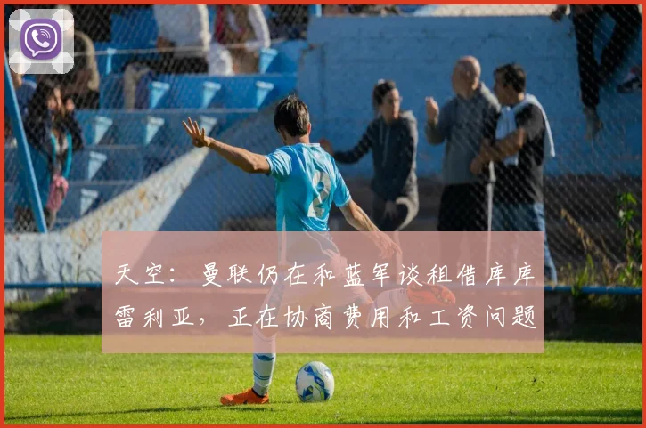 天空：曼联仍在和蓝军谈租借库库雷利亚，正在协商费用和工资问题