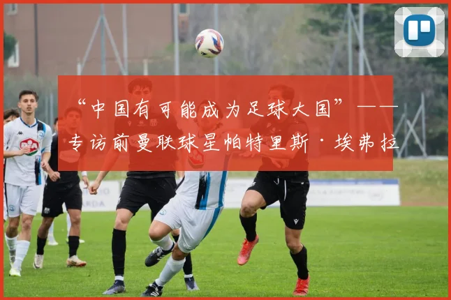 “中国有可能成为足球大国”——专访前曼联球星帕特里斯·埃弗拉