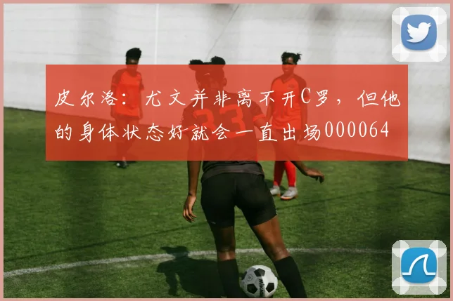 皮尔洛：尤文并非离不开C罗，但他的身体状态好就会一直出场0000644