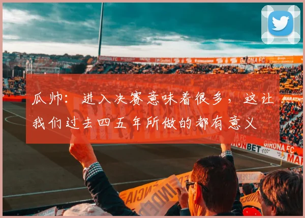 瓜帅：进入决赛意味着很多，这让我们过去四五年所做的都有意义