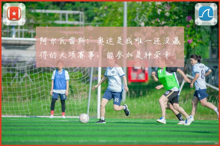 阿尔瓦雷斯：奥运是我唯一还没赢得的大项赛事，能参加是种荣幸