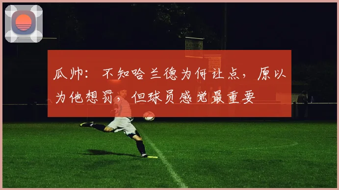 瓜帅：不知哈兰德为何让点，原以为他想罚，但球员感觉最重要