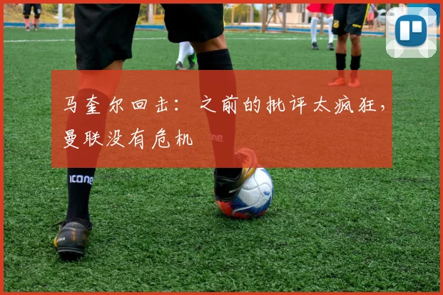 马奎尔回击：之前的批评太疯狂，曼联没有危机