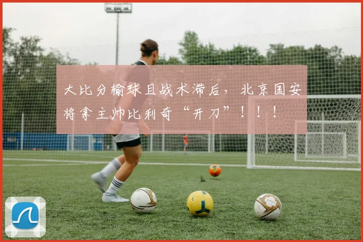 大比分输球且战术滞后，北京国安将拿主帅比利奇“开刀”！！！