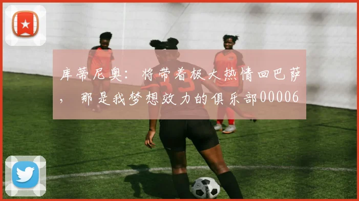 库蒂尼奥：将带着极大热情回巴萨， 那是我梦想效力的俱乐部0000644