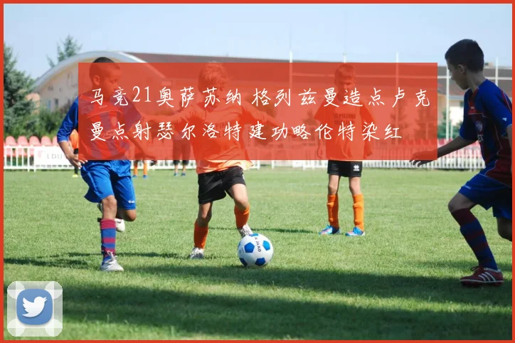 马竞21奥萨苏纳 格列兹曼造点卢克曼点射瑟尔洛特建功略伦特染红