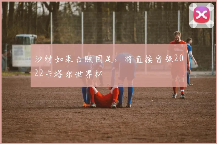 沙特如果击败国足，将直接晋级2022卡塔尔世界杯