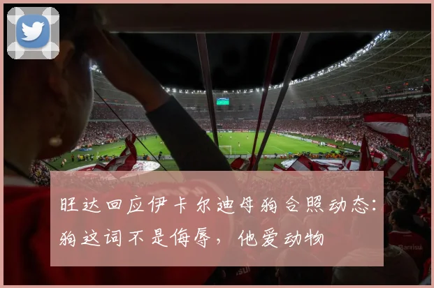 旺达回应伊卡尔迪母狗合照动态：狗这词不是侮辱，他爱动物