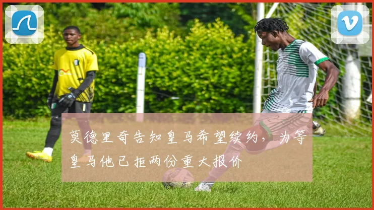 莫德里奇告知皇马希望续约，为等皇马他已拒两份重大报价