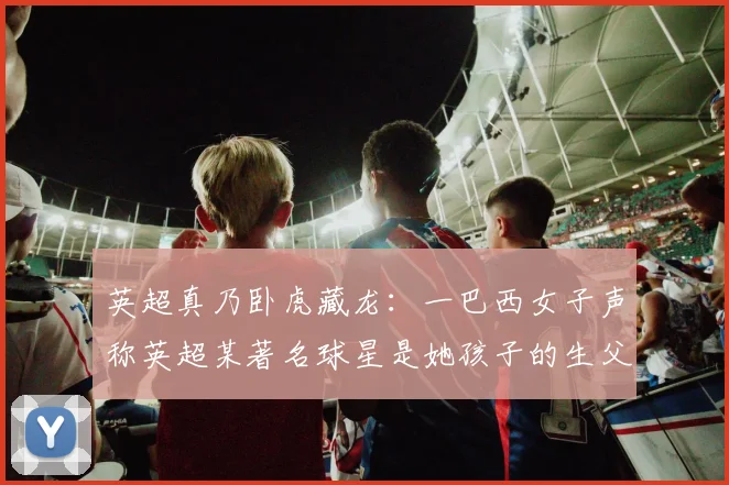 英超真乃卧虎藏龙：一巴西女子声称英超某著名球星是她孩子的生父