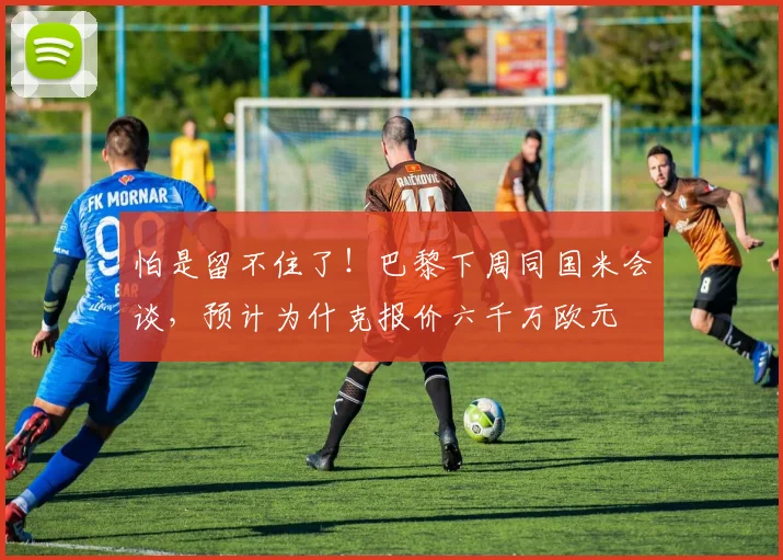 怕是留不住了！巴黎下周同国米会谈，预计为什克报价六千万欧元