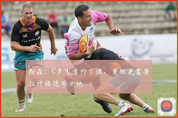 默森：C罗害索帅下课，曼联更需要拉什福德而非他