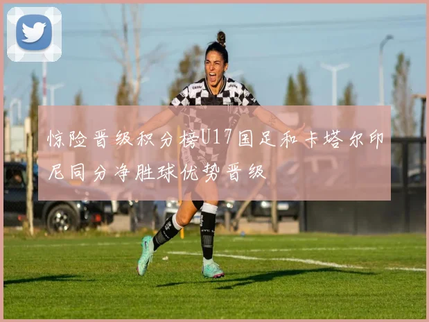惊险晋级积分榜U17国足和卡塔尔印尼同分净胜球优势晋级