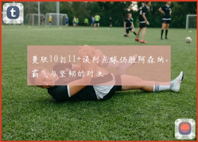 曼联10打11+误判点球仍胜阿森纳，霸气与坚韧的对决