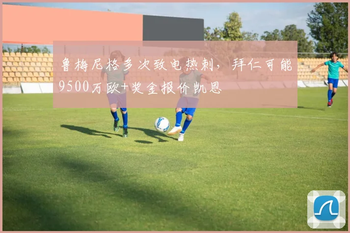 鲁梅尼格多次致电热刺，拜仁可能9500万欧+奖金报价凯恩