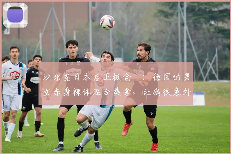 沙尔克日本后卫板仓滉：德国的男女赤身裸体混合桑拿，让我很意外
