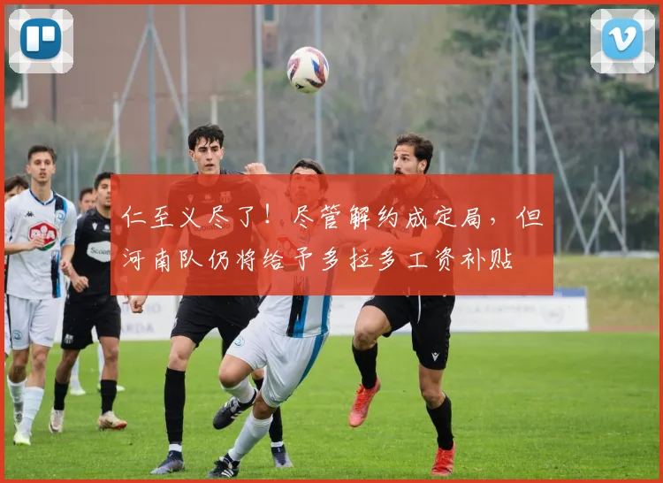 仁至义尽了！尽管解约成定局，但河南队仍将给予多拉多工资补贴