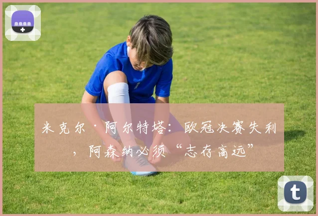 米克尔·阿尔特塔：欧冠决赛失利后，阿森纳必须“志存高远”