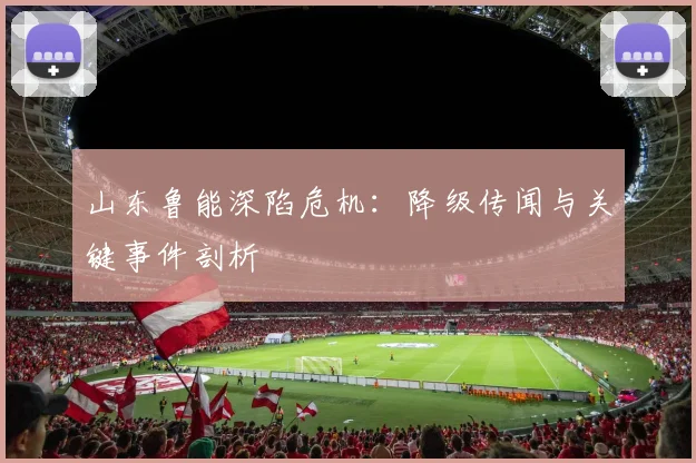 山东鲁能深陷危机：降级传闻与关键事件剖析